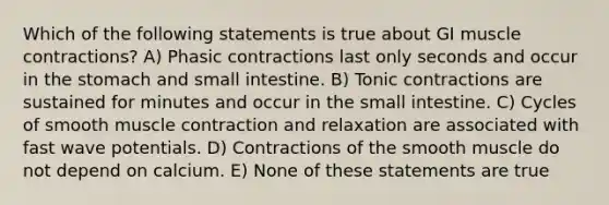 Which of the following statements is true about GI muscle contractions? A) Phasic contractions last only seconds and occur in the stomach and small intestine. B) Tonic contractions are sustained for minutes and occur in the small intestine. C) Cycles of smooth muscle contraction and relaxation are associated with fast wave potentials. D) Contractions of the smooth muscle do not depend on calcium. E) None of these statements are true