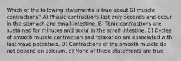 Which of the following statements is true about GI muscle contractions? A) Phasic contractions last only seconds and occur in the stomach and small intestine. B) Tonic contractions are sustained for minutes and occur in the small intestine. C) Cycles of smooth muscle contraction and relaxation are associated with fast wave potentials. D) Contractions of the smooth muscle do not depend on calcium. E) None of these statements are true.