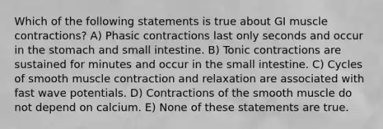 Which of the following statements is true about GI muscle contractions? A) Phasic contractions last only seconds and occur in the stomach and small intestine. B) Tonic contractions are sustained for minutes and occur in the small intestine. C) Cycles of smooth muscle contraction and relaxation are associated with fast wave potentials. D) Contractions of the smooth muscle do not depend on calcium. E) None of these statements are true.