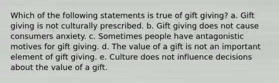 Which of the following statements is true of gift giving? a. Gift giving is not culturally prescribed. b. Gift giving does not cause consumers anxiety. c. Sometimes people have antagonistic motives for gift giving. d. The value of a gift is not an important element of gift giving. e. Culture does not influence decisions about the value of a gift.