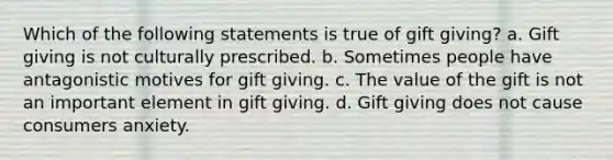 Which of the following statements is true of gift giving? a. Gift giving is not culturally prescribed. b. Sometimes people have antagonistic motives for gift giving. c. The value of the gift is not an important element in gift giving. d. Gift giving does not cause consumers anxiety.