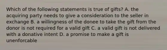 Which of the following statements is true of gifts? A. the acquiring party needs to give a consideration to the seller in exchange B. a willingness of the donee to take the gift from the donor is not required for a valid gift C. a valid gift is not delivered with a donative intent D. a promise to make a gift is unenforcable