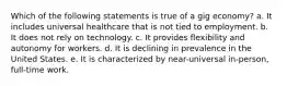 Which of the following statements is true of a gig economy? a. It includes universal healthcare that is not tied to employment. b. It does not rely on technology. c. It provides flexibility and autonomy for workers. d. It is declining in prevalence in the United States. e. It is characterized by near-universal in-person, full-time work.