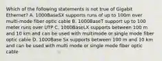 Which of the following statements is not true of Gigabit Ethernet? A. 1000BaseSX supports runs of up to 100m over multi-mode fiber optic cable B. 1000BaseT support up to 100 meter runs over UTP C. 1000BaseLX supports between 100 m and 10 km and can be used with multimode or single mode fiber optic cable D. 1000Base Sx supports between 100 m and 10 km and can be used with multi mode or single mode fiber optic cable