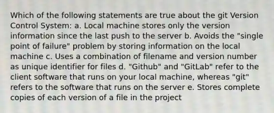 Which of the following statements are true about the git Version Control System: a. Local machine stores only the version information since the last push to the server b. Avoids the "single point of failure" problem by storing information on the local machine c. Uses a combination of filename and version number as unique identifier for files d. "Github" and "GitLab" refer to the client software that runs on your local machine, whereas "git" refers to the software that runs on the server e. Stores complete copies of each version of a file in the project