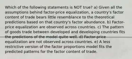 Which of the following statements is NOT true? a) Given all the assumptions behind factor-price equalization, a country's factor content of trade bears little resemblance to the theoretical predictions based on that country's factor abundance. b) Factor-price equalization are observed across countries. c) The pattern of goods trade between developed and developing countries fits the predictions of the model quite well. d) Factor-price equalization are not observed across countries. e) A less restrictive version of the factor proportions model fits the predicted patterns for the factor content of trade.