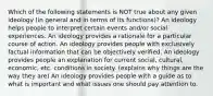 Which of the following statements is NOT true about any given ideology (in general and in terms of its functions)? An ideology helps people to interpret certain events and/or social experiences. An ideology provides a rationale for a particular course of action. An ideology provides people with exclusively factual information that can be objectively verified. An ideology provides people an explanation for current social, cultural, economic, etc. conditions in society. (explains why things are the way they are) An ideology provides people with a guide as to what is important and what issues one should pay attention to.