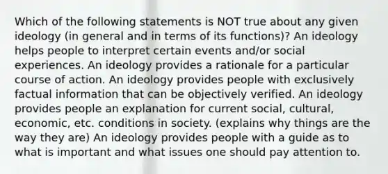 Which of the following statements is NOT true about any given ideology (in general and in terms of its functions)? An ideology helps people to interpret certain events and/or social experiences. An ideology provides a rationale for a particular course of action. An ideology provides people with exclusively factual information that can be objectively verified. An ideology provides people an explanation for current social, cultural, economic, etc. conditions in society. (explains why things are the way they are) An ideology provides people with a guide as to what is important and what issues one should pay attention to.