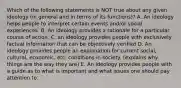 Which of the following statements is NOT true about any given ideology (in general and in terms of its functions)? A. An ideology helps people to interpret certain events and/or social experiences. B. An ideology provides a rationale for a particular course of action. C. an ideology provides people with exclusively factual information that can be objectively verified D. An ideology provides people an explanation for current social, cultural, economic, etc. conditions in society. (explains why things are the way they are) E. An ideology provides people with a guide as to what is important and what issues one should pay attention to.