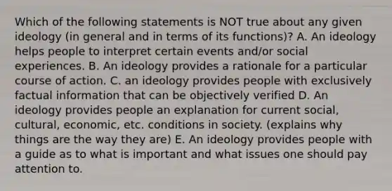 Which of the following statements is NOT true about any given ideology (in general and in terms of its functions)? A. An ideology helps people to interpret certain events and/or social experiences. B. An ideology provides a rationale for a particular course of action. C. an ideology provides people with exclusively factual information that can be objectively verified D. An ideology provides people an explanation for current social, cultural, economic, etc. conditions in society. (explains why things are the way they are) E. An ideology provides people with a guide as to what is important and what issues one should pay attention to.