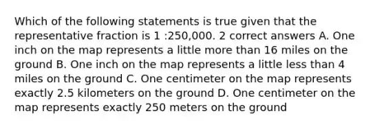 Which of the following statements is true given that the representative fraction is 1 :250,000. 2 correct answers A. One inch on the map represents a little more than 16 miles on the ground B. One inch on the map represents a little less than 4 miles on the ground C. One centimeter on the map represents exactly 2.5 kilometers on the ground D. One centimeter on the map represents exactly 250 meters on the ground