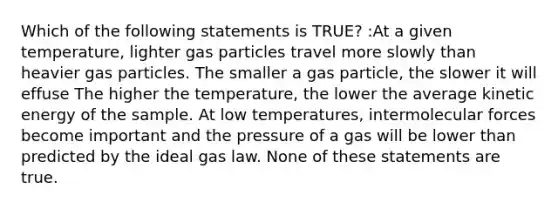 Which of the following statements is TRUE? :At a given temperature, lighter gas particles travel more slowly than heavier gas particles. The smaller a gas particle, the slower it will effuse The higher the temperature, the lower the average kinetic energy of the sample. At low temperatures, intermolecular forces become important and the pressure of a gas will be lower than predicted by the ideal gas law. None of these statements are true.