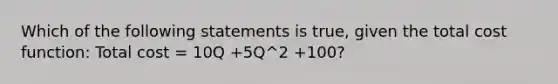 Which of the following statements is true, given the total cost function: Total cost = 10Q +5Q^2 +100?