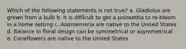 Which of the following statements is not true? a. Gladiolus are grown from a bulb b. It is difficult to get a poinsettia to re-bloom in a home setting c. Alstroemeria are native to the United States d. Balance in floral design can be symmetrical or asymmetrical e. Coneflowers are native to the United States