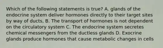 Which of the following statements is true? A. glands of the endocrine system deliver hormones directly to their target sites by way of ducts, B. The transport of hormones is not dependent on the circulatory system C. The endocrine system secretes chemical messengers from the ductless glands D. Exocrine glands produce hormones that cause metabolic changes in cells