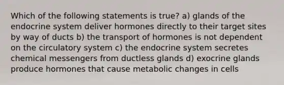 Which of the following statements is true? a) glands of the endocrine system deliver hormones directly to their target sites by way of ducts b) the transport of hormones is not dependent on the circulatory system c) the endocrine system secretes chemical messengers from ductless glands d) exocrine glands produce hormones that cause metabolic changes in cells