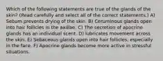 Which of the following statements are true of the glands of the skin? (Read carefully and select all of the correct statements.) A) Sebum prevents drying of the skin. B) Ceruminous glands open into hair follicles in the axillae. C) The secretion of apocrine glands has an individual scent. D) lubricates movement across the skin. E) Sebaceous glands open into hair follicles, especially in the face. F) Apocrine glands become more active in stressful situations.