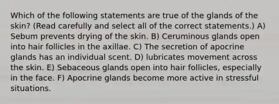 Which of the following statements are true of the glands of the skin? (Read carefully and select all of the correct statements.) A) Sebum prevents drying of the skin. B) Ceruminous glands open into hair follicles in the axillae. C) The secretion of apocrine glands has an individual scent. D) lubricates movement across the skin. E) Sebaceous glands open into hair follicles, especially in the face. F) Apocrine glands become more active in stressful situations.