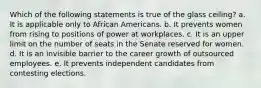 Which of the following statements is true of the glass ceiling? a. It is applicable only to African Americans. b. It prevents women from rising to positions of power at workplaces. c. It is an upper limit on the number of seats in the Senate reserved for women. d. It is an invisible barrier to the career growth of outsourced employees. e. It prevents independent candidates from contesting elections.