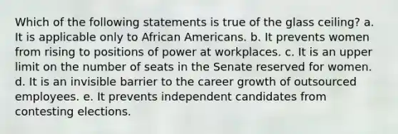 Which of the following statements is true of the glass ceiling? a. It is applicable only to African Americans. b. It prevents women from rising to positions of power at workplaces. c. It is an upper limit on the number of seats in the Senate reserved for women. d. It is an invisible barrier to the career growth of outsourced employees. e. It prevents independent candidates from contesting elections.