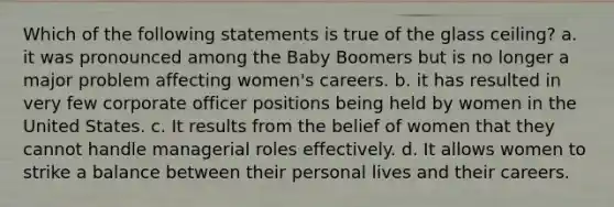 Which of the following statements is true of the glass ceiling? a. it was pronounced among the Baby Boomers but is no longer a major problem affecting women's careers. b. it has resulted in very few corporate officer positions being held by women in the United States. c. It results from the belief of women that they cannot handle managerial roles effectively. d. It allows women to strike a balance between their personal lives and their careers.