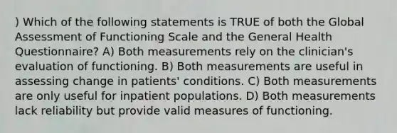 ) Which of the following statements is TRUE of both the Global Assessment of Functioning Scale and the General Health Questionnaire? A) Both measurements rely on the clinician's evaluation of functioning. B) Both measurements are useful in assessing change in patients' conditions. C) Both measurements are only useful for inpatient populations. D) Both measurements lack reliability but provide valid measures of functioning.