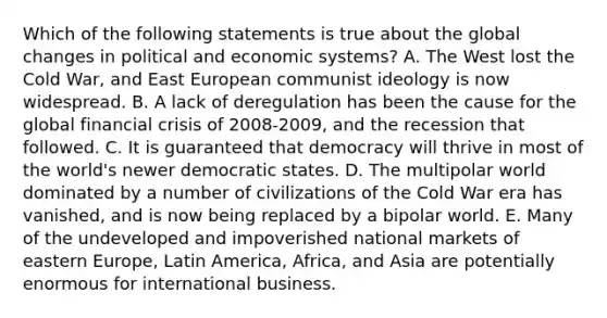 Which of the following statements is true about the global changes in political and economic systems? A. The West lost the Cold War, and East European communist ideology is now widespread. B. A lack of deregulation has been the cause for the global financial crisis of 2008-2009, and the recession that followed. C. It is guaranteed that democracy will thrive in most of the world's newer democratic states. D. The multipolar world dominated by a number of civilizations of the Cold War era has vanished, and is now being replaced by a bipolar world. E. Many of the undeveloped and impoverished national markets of eastern Europe, Latin America, Africa, and Asia are potentially enormous for international business.