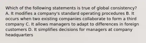 Which of the following statements is true of global consistency? A. It modifies a company's standard operating procedures B. It occurs when two existing companies collaborate to form a third company C. It allows managers to adapt to differences in foreign customers D. It simplifies decisions for managers at company headquarters