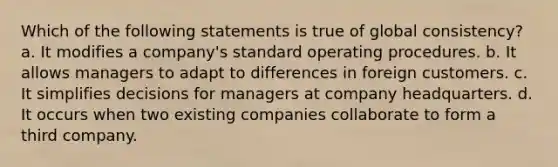 Which of the following statements is true of global consistency? a. It modifies a company's standard operating procedures. b. It allows managers to adapt to differences in foreign customers. c. It simplifies decisions for managers at company headquarters. d. It occurs when two existing companies collaborate to form a third company.