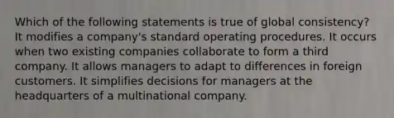 Which of the following statements is true of global consistency? It modifies a company's standard operating procedures. It occurs when two existing companies collaborate to form a third company. It allows managers to adapt to differences in foreign customers. It simplifies decisions for managers at the headquarters of a multinational company.