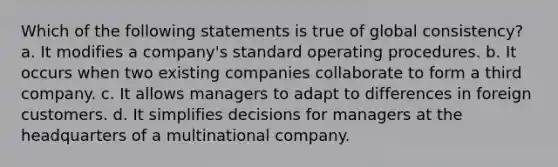 Which of the following statements is true of global consistency? a. It modifies a company's standard operating procedures. b. It occurs when two existing companies collaborate to form a third company. c. It allows managers to adapt to differences in foreign customers. d. It simplifies decisions for managers at the headquarters of a multinational company.