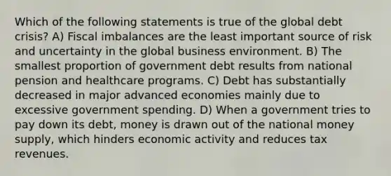 Which of the following statements is true of the global debt crisis? A) Fiscal imbalances are the least important source of risk and uncertainty in the global business environment. B) The smallest proportion of government debt results from national pension and healthcare programs. C) Debt has substantially decreased in major advanced economies mainly due to excessive government spending. D) When a government tries to pay down its debt, money is drawn out of the national money supply, which hinders economic activity and reduces tax revenues.