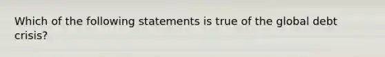 Which of the following statements is true of the global debt crisis?