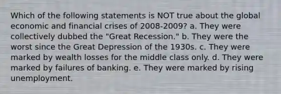 Which of the following statements is NOT true about the global economic and financial crises of 2008-2009? a. They were collectively dubbed the "Great Recession." b. They were the worst since the Great Depression of the 1930s. c. They were marked by wealth losses for the middle class only. d. They were marked by failures of banking. e. They were marked by rising unemployment.