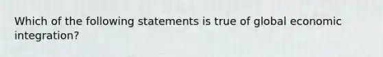 Which of the following statements is true of global economic integration?