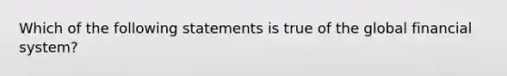 Which of the following statements is true of the global financial system?