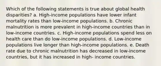 Which of the following statements is true about global health disparities? a. High-income populations have lower infant mortality rates than low-income populations. b. Chronic malnutrition is more prevalent in high-income countries than in low-income countries. c. High-income populations spend less on health care than do low-income populations. d. Low-income populations live longer than high-income populations. e. Death rate due to chronic malnutrition has decreased in low-income countries, but it has increased in high- income countries.