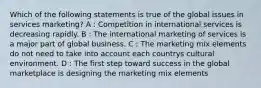 Which of the following statements is true of the global issues in services marketing? A : Competition in international services is decreasing rapidly. B : The international marketing of services is a major part of global business. C : The marketing mix elements do not need to take into account each countrys cultural environment. D : The first step toward success in the global marketplace is designing the marketing mix elements