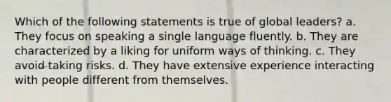 Which of the following statements is true of global leaders? a. They focus on speaking a single language fluently. b. They are characterized by a liking for uniform ways of thinking. c. They avoid taking risks. d. They have extensive experience interacting with people different from themselves.