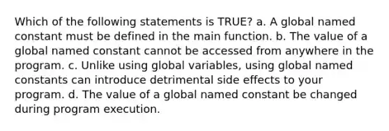 Which of the following statements is TRUE? a. A global named constant must be defined in the main function. b. The value of a global named constant cannot be accessed from anywhere in the program. c. Unlike using global variables, using global named constants can introduce detrimental side effects to your program. d. The value of a global named constant be changed during program execution.