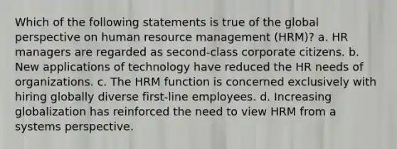 Which of the following statements is true of the global perspective on human resource management (HRM)? a. HR managers are regarded as second-class corporate citizens. b. New applications of technology have reduced the HR needs of organizations. c. The HRM function is concerned exclusively with hiring globally diverse first-line employees. d. Increasing globalization has reinforced the need to view HRM from a systems perspective.