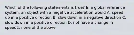 Which of the following statements is true? In a global reference system, an object with a negative acceleration would A. speed up in a positive direction B. slow down in a negative direction C. slow down in a positive direction D. not have a change in speedE. none of the above