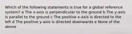 Which of the following statements is true for a global reference system? a The x-axis is perpendicular to the ground b The y-axis is parallel to the ground c The positive x-axis is directed to the left d The positive y-axis is directed downwards e None of the above