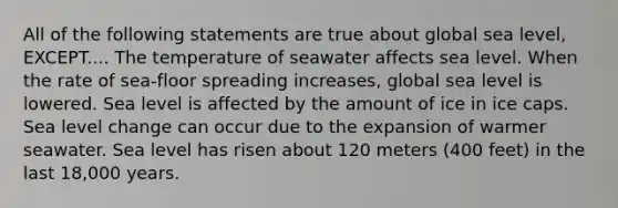 All of the following statements are true about global sea level, EXCEPT.... The temperature of seawater affects sea level. When the rate of sea-floor spreading increases, global sea level is lowered. Sea level is affected by the amount of ice in ice caps. Sea level change can occur due to the expansion of warmer seawater. Sea level has risen about 120 meters (400 feet) in the last 18,000 years.