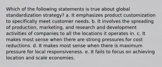 Which of the following statements is true about global standardization strategy? a. It emphasizes product customization to specifically meet customer needs. b. It involves the spreading of production, marketing, and research and development activities of companies to all the locations it operates in. c. It makes most sense when there are strong pressures for cost reductions. d. It makes most sense when there is maximum pressure for local responsiveness. e. It fails to focus on achieving location and scale economies.