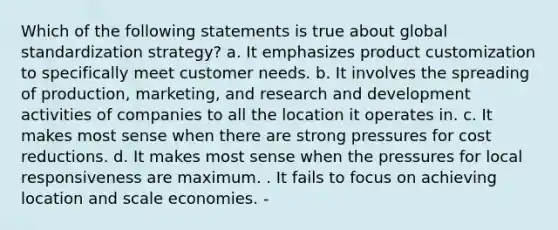 Which of the following statements is true about global standardization strategy? a. It emphasizes product customization to specifically meet customer needs. b. It involves the spreading of production, marketing, and research and development activities of companies to all the location it operates in. c. It makes most sense when there are strong pressures for cost reductions. d. It makes most sense when the pressures for local responsiveness are maximum. . It fails to focus on achieving location and scale economies. -