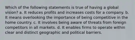 Which of the following statements is true of having a global vision? a. It reduces profits and increases costs for a company. b. It means overlooking the importance of being competitive in the home country. c. It involves being aware of threats from foreign competitors in all markets. d. It enables firms to operate within clear and distinct geographic and political barriers.