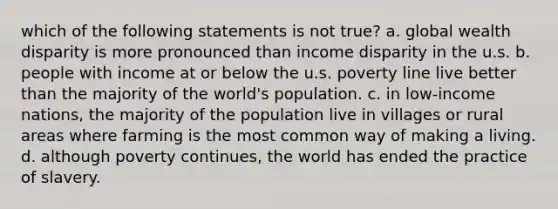 which of the following statements is not true? a. global wealth disparity is more pronounced than income disparity in the u.s. b. people with income at or below the u.s. poverty line live better than the majority of the world's population. c. in low-income nations, the majority of the population live in villages or rural areas where farming is the most common way of making a living. d. although poverty continues, the world has ended the practice of slavery.