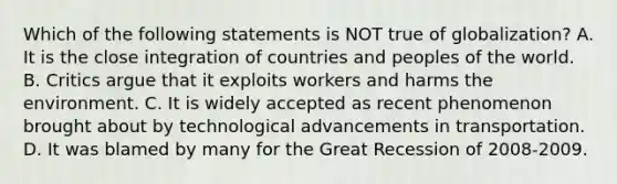 Which of the following statements is NOT true of globalization? A. It is the close integration of countries and peoples of the world. B. Critics argue that it exploits workers and harms the environment. C. It is widely accepted as recent phenomenon brought about by technological advancements in transportation. D. It was blamed by many for the Great Recession of 2008-2009.