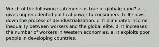 Which of the following statements is true of globalization? a. It gives unprecedented political power to consumers. b. It slows down the process of deindustrialization. c. It eliminates income inequality between workers and the global elite. d. It increases the number of workers in Western economies. e. It exploits poor people in developing countries.